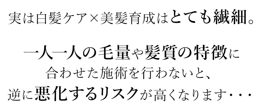 実は白髪ケア×美髪育成はとても繊細。一人一人の毛量や髪質の特徴に合わせた施術を行わないと、逆に悪化するリスクが高くなります・・・